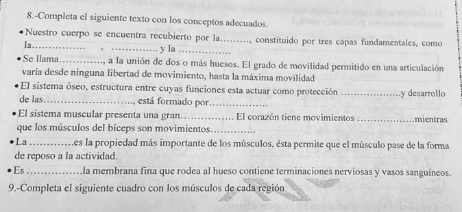 8.-Completa el siguiente texto con los conceptos adecuados. 
Nuestro cuerpo se encuentra recubierto por la….., constituido por tres capas fundamentales, como 
la_ , _y la_ 
Se llama_ , a la unión de dos o más huesos. El grado de movilidad permitido en una articulación 
varía desde ninguna libertad de movimiento, hasta la máxima movilidad 
El sistema óseo, estructura entre cuyas funciones esta actuar como protección _y desarrollo 
de las _, está formado por_ 
El sistema muscular presenta una gran_ El corazón tiene movimientos _mientras 
que los músculos del bíceps son movimientos_ 
La _es la propiedad más importante de los músculos, ésta permite que el músculo pase de la forma 
de reposo a la actividad. 
Es _la membrana fina que rodea al hueso contiene terminaciones nerviosas y vasos sanguíneos. 
9.-Completa el siguiente cuadro con los músculos de cada región