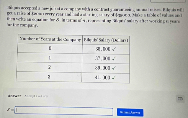 Bilquis accepted a new job at a company with a contract guaranteeing annual raises. Bilquis will 
get a raise of $2000 every year and had a starting salary of $35000. Make a table of values and 
then write an equation for S, in terms of n, representing Bilquis' salary after working n years
for the company. 
Answer Attempt 2 out of 2 
P
S=□ Submit Answer