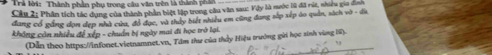 Trả lời: Thành phần phụ trong câu văn trên là thành phân 
Câu 2: Phân tích tác dụng của thành phần biệt lập trong câu văn sau: Vậy là mước lũ đã rút, nhiều gia đình 
đang cổ gắng đọn đẹp nhà cửa, đồ đạc, và thảy biết nhiều em cũng đang sắp xếp áo quản, sách và - đù 
không còn nhiều để xếp - chuẩn bị ngày mai đi học trở lại. 
(Dẫn theo https://infonet.vietnamnet.vn, Tâm thư của thầy Hiệu trưởng gửi học sinh vùng lũ).