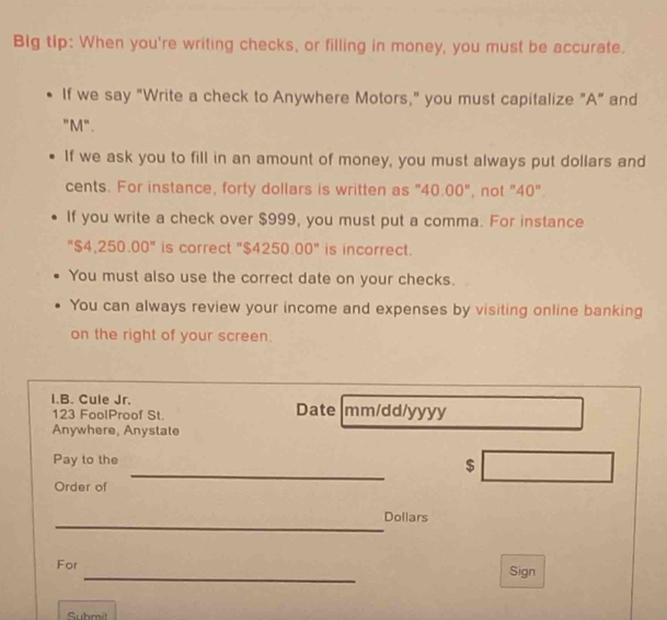 Big tip: When you're writing checks, or filling in money, you must be accurate. 
If we say "Write a check to Anywhere Motors," you must capitalize "A" and 
"M". 
If we ask you to fill in an amount of money, you must always put dollars and 
cents. For instance, forty dollars is written as "40.00", not "40". 
If you write a check over $999, you must put a comma. For instance 
"$4,250.00" is correct "$4250.00" is incorrect. 
You must also use the correct date on your checks. 
You can always review your income and expenses by visiting online banking 
on the right of your screen. 
I.B. Cule Jr. Date mm/dd/yyy 
123 FoolProof St. 
Anywhere, Anystate 
_ 
Pay to the $
Order of 
_
Dollars
_ 
For Sign 
Suhmit