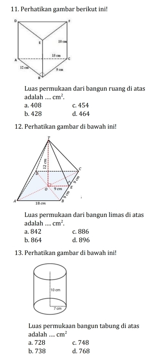 Perhatikan gambar berikut ini!
Luas permukaan dari bangun ruang di atas
adalah_ cm^2.
a. 408 c. 454
b. 428 d. 464
12. Perhatikan gambar di bawah ini!
Luas permukaan dari bangun limas di atas
adalah_ cm^2.
a. 842 c. 886
b. 864 d. 896
13. Perhatikan gambar di bawah ini!
Luas permukaan bangun tabung di atas
adalah _ cm^2
a.728 c. 748
b. 738 d. 768