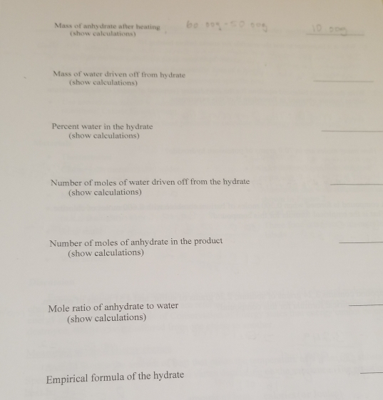 Mass of anhydrate after heating 
(show calculations) 
_ 
_ 
Mass of water driven off from hydrate 
(show calculations) 
Percent water in the hydrate 
(show calculations) 
_ 
Number of moles of water driven off from the hydrate 
_ 
(show calculations) 
Number of moles of anhydrate in the product 
_ 
(show calculations) 
Mole ratio of anhydrate to water 
_ 
(show calculations) 
Empirical formula of the hydrate 
_