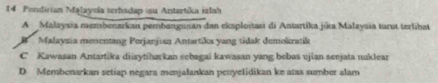 Pendirian Malaysía terhadap :su Antartika iálah
A Malaysia membenarkan pembangusan dan eksploitasi di Antartika jika Malaysia turut terlibat
B Malaysia menentang Perjanjıan Antartika yang tidak demokratik
C Kawasan Antartika diisytiharkan sebagai kawasan yang bebas ujian senjata nuklear
D Membenarkan setiap negara menjalankan penyelidikan ke atas sumber alam