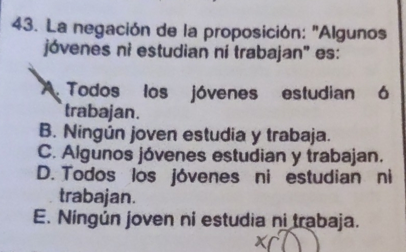 La negación de la proposición: "Algunos
jóvenes ni estudian ní trabajan' es:
a Todos los jóvenes estudian 6
trabajan.
B. Ningún joven estudia y trabaja.
C. Algunos jóvenes estudian y trabajan.
D. Todos los jóvenes ni estudian ni
trabajan.
E. Ningún joven ni estudia ni trabaja.