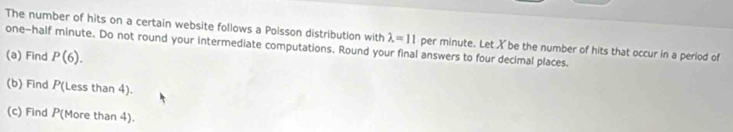 The number of hits on a certain website follows a Poisson distribution with lambda =11 per minute. Let X be the number of hits that occur in a period of 
one-half minute. Do not round your intermediate computations. Round your final answers to four decimal places. 
(a) Find P(6). 
(b) Find P(Less than 4). 
(c) Find P (More than 4).