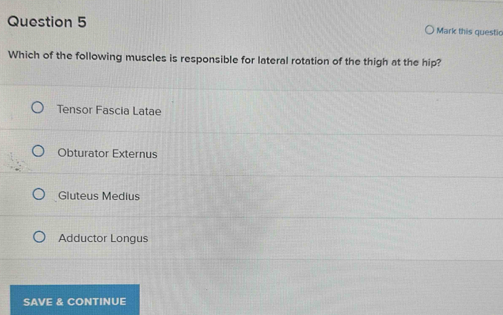 Mark this questio
Which of the following muscles is responsible for lateral rotation of the thigh at the hip?
Tensor Fascia Latae
Obturator Externus
Gluteus Medius
Adductor Longus
SAVE & CONTINUE