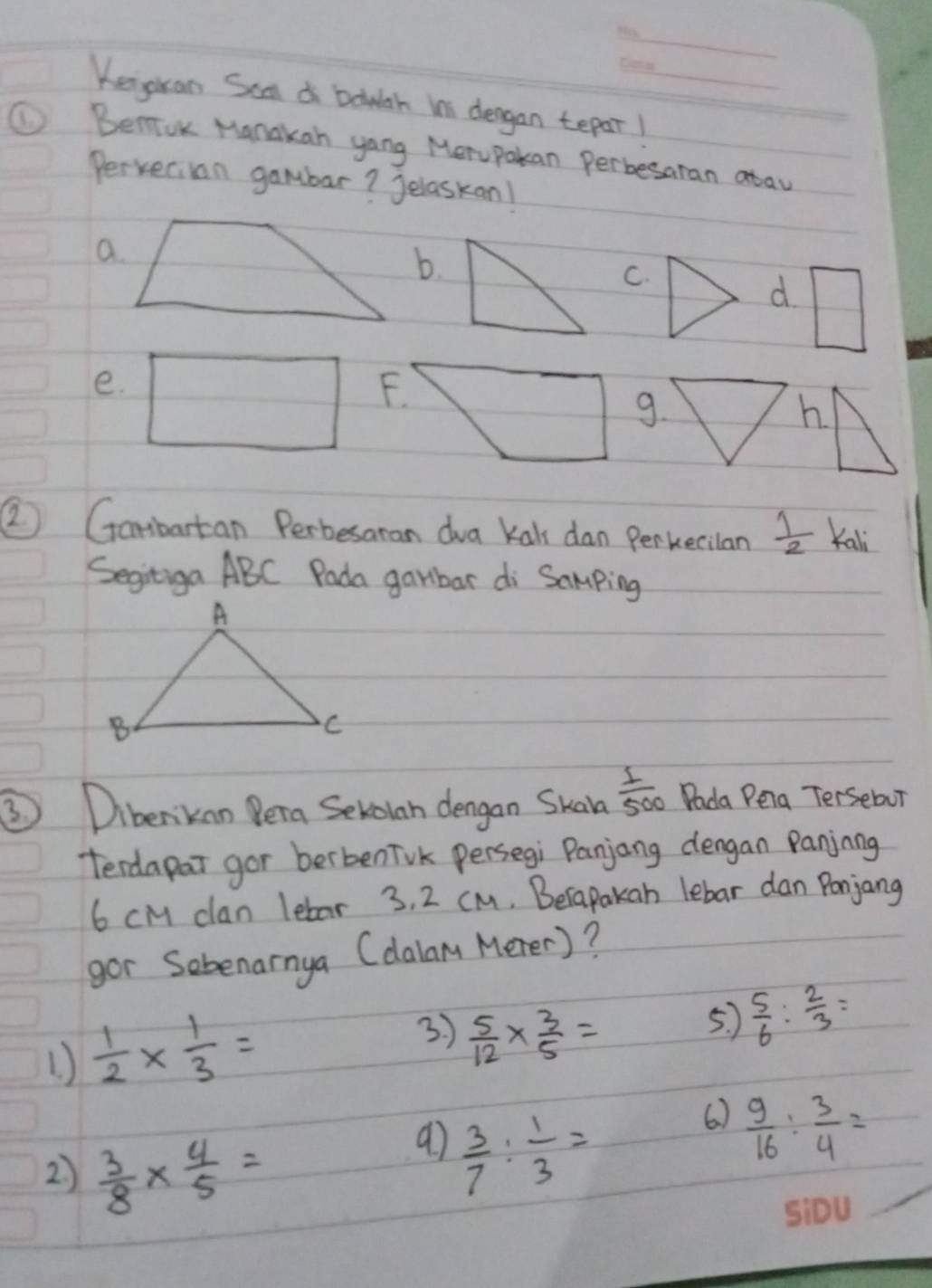 Keijgkan Saa a bouh is dergan tepar!
① BenioK Manakan yang Merupakan Perbesaran atav
Pervecian gambar? Jelaskan!
b.
C.
d □ 
e.
F.
9.
h
② Gambartan Perbesaran dva Kals dan Perkecilan  1/2  Kali
Segitiga ABC Pada garbar di Samping
③ Dibenkan Pera Sevoian dengan Skah  1/500  Dada Peia Tersebur
terdapar gor berbenTvk persegi Panjang dengan Panjnng
6 cM clan lebar 3. 2 cM. Berapakan lebar dan Ponjang
gor Sebenarnya (dalan Merer)?
1  1/2 *  1/3 =
3 )  5/12 *  3/5 =
5.  5/6 : 2/3 =
6. )  9/16 : 3/4 =
2)  3/8 *  4/5 =
 3/7 : 1/3 =