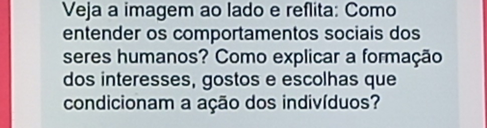 Veja a imagem ao lado e reflita: Como 
entender os comportamentos sociais dos 
seres humanos? Como explicar a formação 
dos interesses, gostos e escolhas que 
condicionam a ação dos indivíduos?