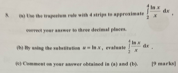 Use the trapezium rule with 4 strips to approximate ∈tlimits _2^(4frac ln x)xdx, 
correct your answer to three decimal places.
(b) By using the substitution u=ln x ， evaluate ∈tlimits _2^(4frac ln x)xdx. 
(c) Comment on your answer obtained in (a) and (b). [9 marks]