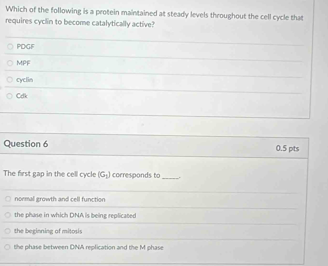 Which of the following is a protein maintained at steady levels throughout the cell cycle that
requires cyclin to become catalytically active?
PDGF
MPF
cyclin
Cdk
Question 6
0.5 pts
The first gap in the cell cycle (G_1) corresponds to_
normal growth and cell function
the phase in which DNA is being replicated
the beginning of mitosis
the phase between DNA replication and the M phase