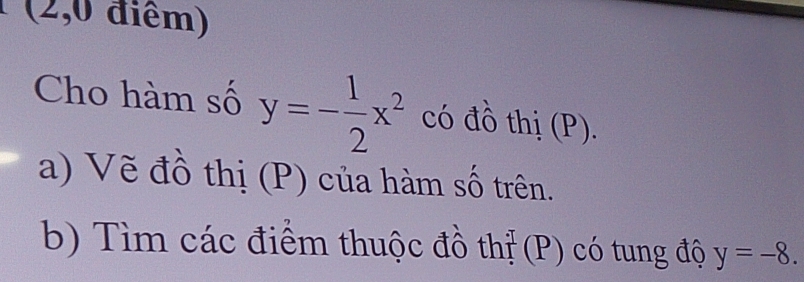 (2,0 điểm) 
Cho hàm số y=- 1/2 x^2 có đồ thị (P). 
a) Vẽ đồ thị (P) của hàm số trên. 
b) Tìm các điểm thuộc đồ thị (P) có tung độ y=-8.