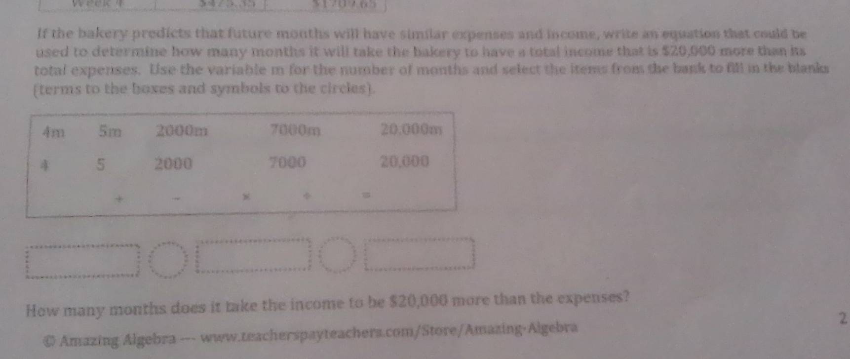 3 1 ?0 9 ( ) 
If the bakery predicts that future months will have similar expenses and income, write an equation that could be 
used to determine how many months it will take the bakery to have a total income that is $20,000 more than its 
total expenses. Use the variable m for the number of months and select the items from the bank to fill in the blanks 
(terms to the boxes and symbols to the circles). 
How many months does it take the income to be $20,000 more than the expenses? 
2 
© Amazing Algebra --- www.teacherspayteachers.com/Store/Amazing-Algebra