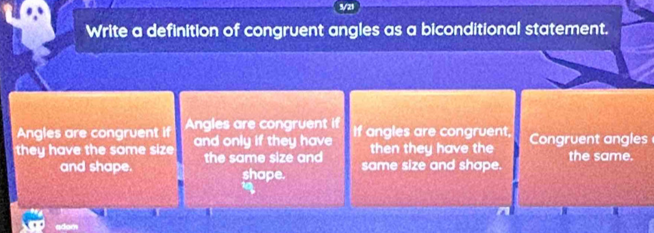 3/21 
Write a definition of congruent angles as a biconditional statement. 
Angles are congruent if Angles are congruent if If angles are congruent, 
they have the same size and only if they have then they have the Congruent angles 
the same size and the same. 
and shape. same size and shape. 
shape. 
adam