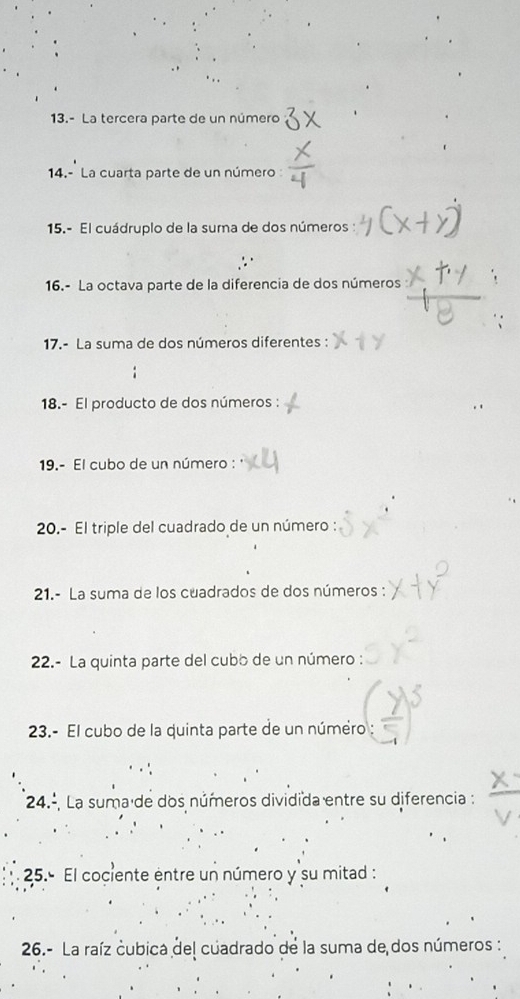 13.- La tercera parte de un número 
14.- La cuarta parte de un número : 
15.- El cuádruplo de la suma de dos números 
16.- La octava parte de la diferencia de dos números 
17.- La suma de dos números diferentes : 
18.- El producto de dos números : 
19.- El cubo de un número : 
20.- El triple del cuadrado de un número : 
21.- La suma de los cuadrados de dos números : 
22.- La quinta parte del cubo de un número : 
23.- El cubo de la quinta parte de un número 
24.º, La suma de dos números dividida entre su diferencia : 
25.º El cociente entre un número y su mitad : 
26.- La raíz cubica del cuadrado de la suma de dos números: