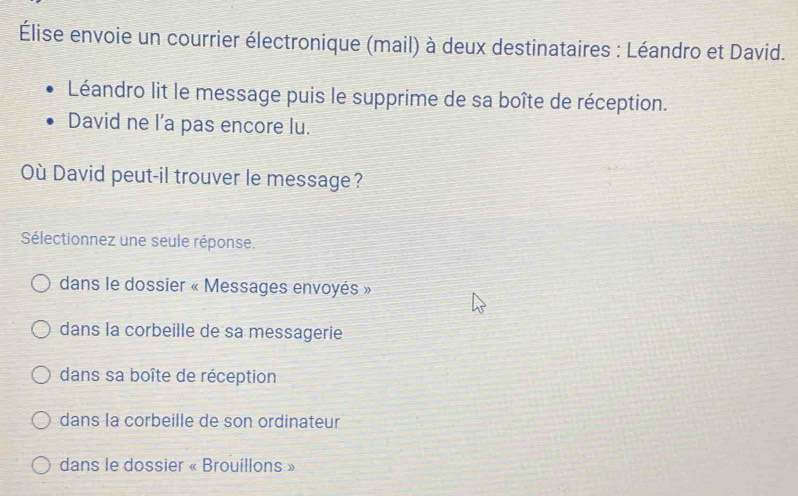 Élise envoie un courrier électronique (mail) à deux destinataires : Léandro et David.
Léandro lit le message puis le supprime de sa boîte de réception.
David ne l’a pas encore lu.
Où David peut-il trouver le message?
Sélectionnez une seule réponse.
dans le dossier « Messages envoyés »
dans la corbeille de sa messagerie
dans sa boîte de réception
dans la corbeille de son ordinateur
dans le dossier « Brouillons »