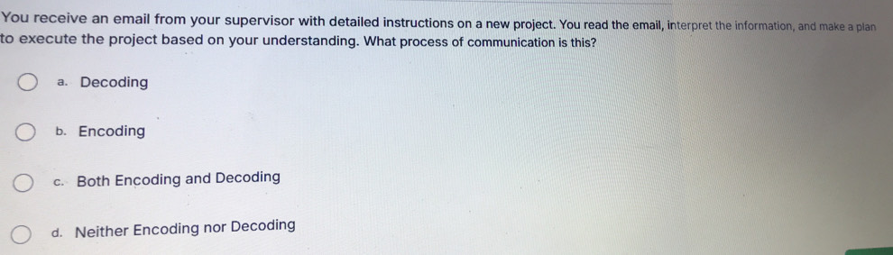 You receive an email from your supervisor with detailed instructions on a new project. You read the email, interpret the information, and make a plan
to execute the project based on your understanding. What process of communication is this?
a. Decoding
b. Encoding
c. Both Encoding and Decoding
d. Neither Encoding nor Decoding