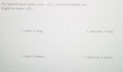 The Spanish word ''judío'', a/an ---(1)---, can be translated into
English to mean --_(2)-_-.
1: noun; 2: long 1: adjective; 2: long
1: noun; 2: Jewish 1: adjective; 2: Jewish