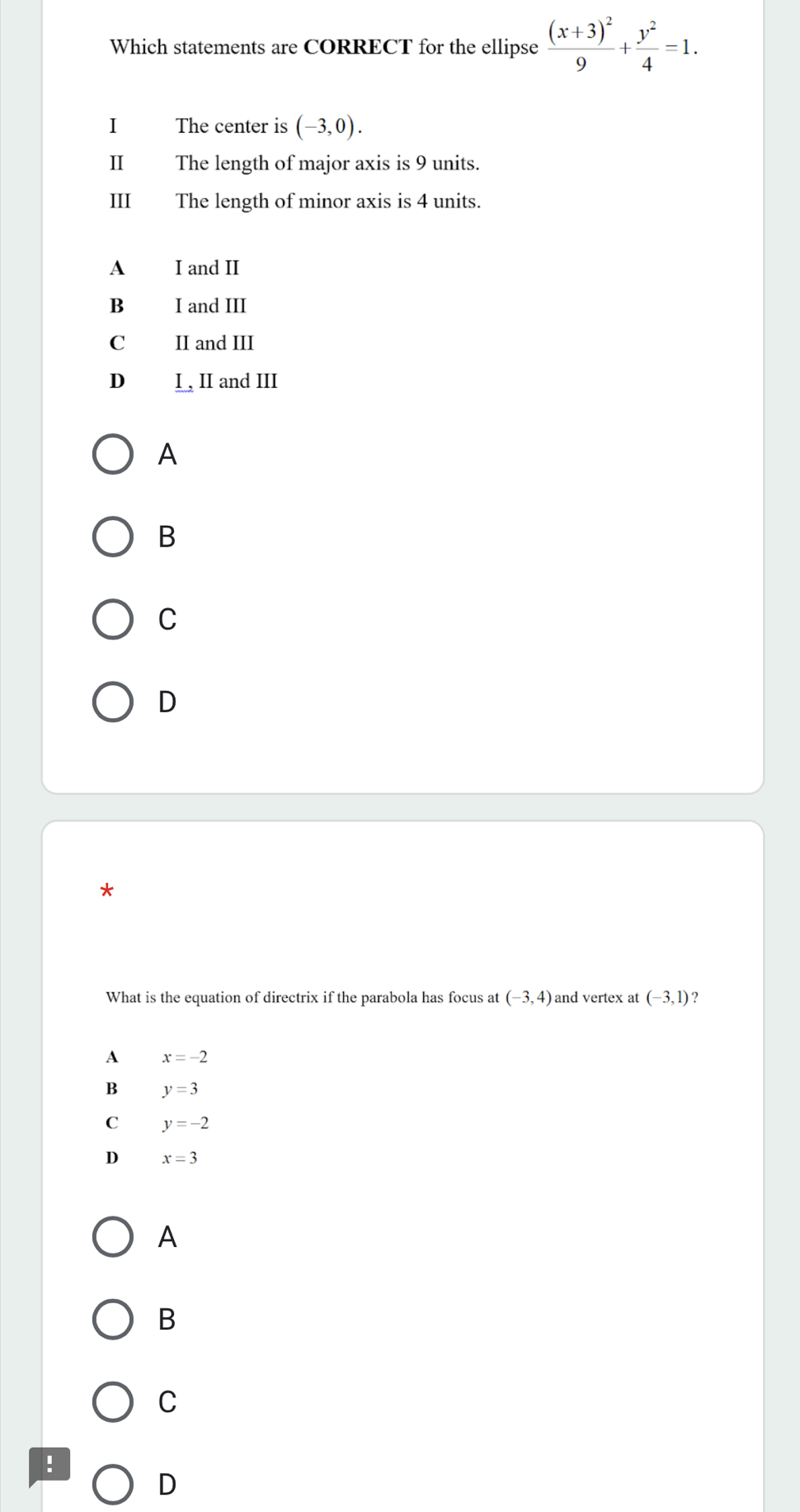 Which statements are CORRECT for the ellipse frac (x+3)^29+ y^2/4 =1. 
I The center is (-3,0). 
II The length of major axis is 9 units.
III The length of minor axis is 4 units.
A I and II
B₹ I and III
C II and III
D I , II and III
A
B
C
D
*
What is the equation of directrix if the parabola has focus at (-3,4) and vertex at (-3,1)
A x=-2
B y=3
C y=-2
D x=3
A
B
C
!
D