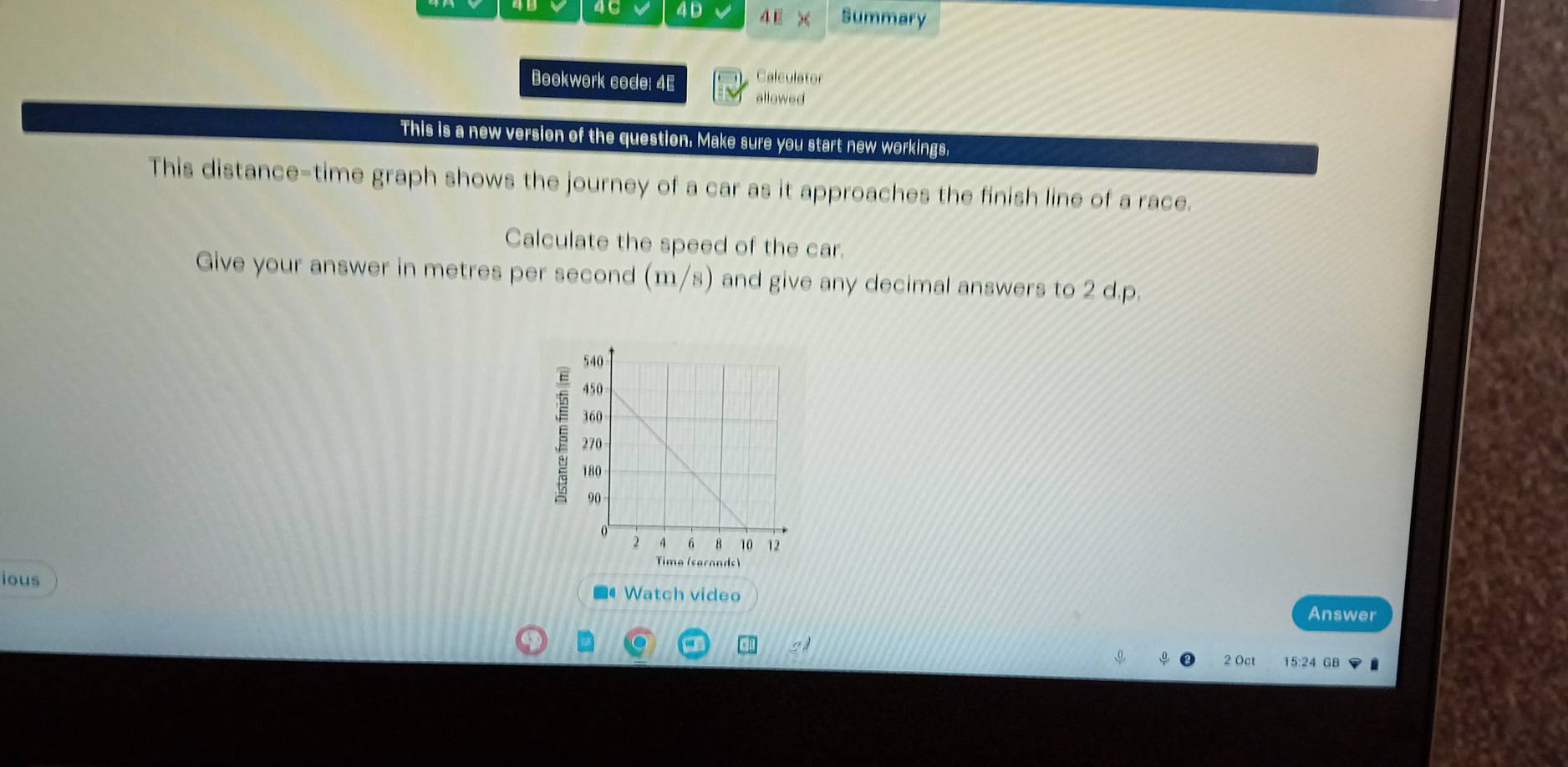 46 4D 4 E × Summary 
Calculator 
Bookwork code: 4E allowed 
This is a new version of the question. Make sure you start new workings. 
This distance-time graph shows the journey of a car as it approaches the finish line of a race. 
Calculate the speed of the car. 
Give your answer in metres per second (m/s) and give any decimal answers to 2 d.p. 
Tima (sarands) 
ious 
■#Watch video Answer 
SA 15:24 GB 
,0. 2 Oct