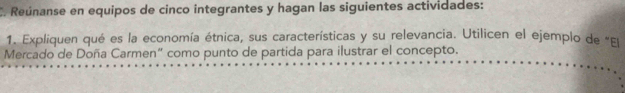 Reúnanse en equipos de cinco integrantes y hagan las siguientes actividades: 
1. Expliquen qué es la economía étnica, sus características y su relevancia. Utilicen el ejemplo de "Eu 
Mercado de Doña Carmen“ como punto de partida para ilustrar el concepto.