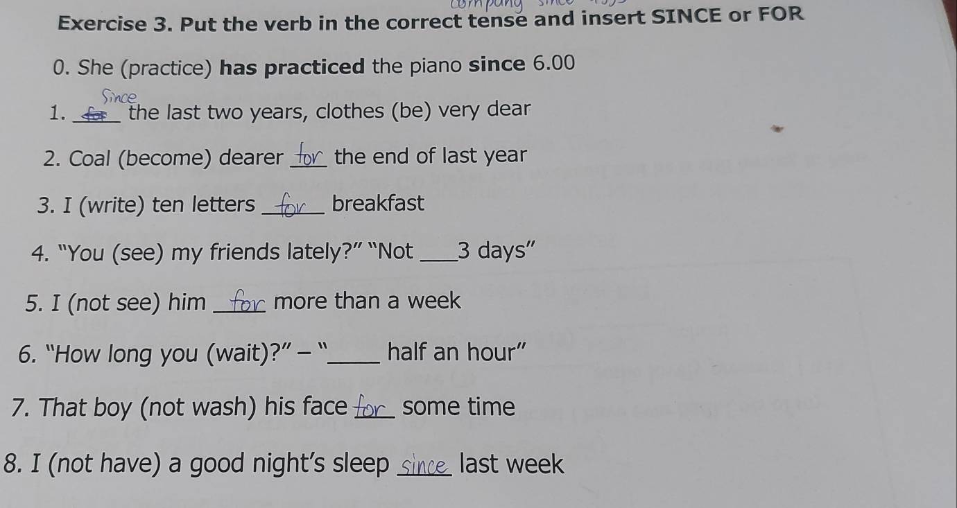 Put the verb in the correct tense and insert SINCE or FOR 
0. She (practice) has practiced the piano since 6.00 
1. __ the last two years, clothes (be) very dear 
2. Coal (become) dearer _the end of last year
3. I (write) ten letters _breakfast 
4. “You (see) my friends lately?” “Not_ 3 days" 
5. I (not see) him _more than a week
6. “How long you (wait)?” - “_ half an hour” 
7. That boy (not wash) his face_ some time 
8. I (not have) a good night’s sleep _last week