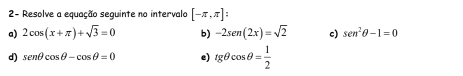 2- Resolve a equação seguinte no intervalo [-π ,π ] : 
a) 2cos (x+π )+sqrt(3)=0 b) -2sen (2x)=sqrt(2) c) sen^2θ -1=0
d) senθ cos θ -cos θ =0 e) tgθ cos θ = 1/2 