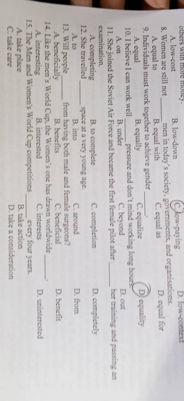 others with more money.
A. low-cost B. low-down C.low-paying
D. low-context
8. Women are still not _men in today’s society, governments, and organisations.
A. equal to B. equal with C. equal as D. equal for
9. Individuals must work together to achieve gender_
A. equal B. equally C. equalize D) equality
10. I believe I can work well _pressure and don’t mind working long hours.
A. on B. under C. beyond D. out
11. She joined the Soviet Air Force and became the first female pilot after _her training and passing an
examination.
A. completing B. to complete C. completion D. completely
12. She travelled _space at a very young age.
A. to B. into C. around D. from
13. Will people_ from having both male and female surgeons?
A. beneficially B. benefits C. beneficial D. benefit
14. Like the men’s World Cup, the Women’s one has drawn worldwide_
A. interesting B. interested C. interests D. uninterested
15. The Men and Women's World Cup competitions _every four years.
A. take place B. take action
C. take care D. take a consideration
