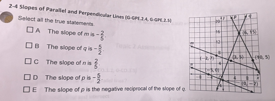 2-4 Slopes of Parallel and Perpendicular Lines (G-GPE.2.4, G-GPE.2.5)
Select all the true statements.
A The slope of m is - 2/5 .
B The slope of q is - 5/2 .
C The slope of n is  2/5 .
D The slope of p is - 5/2 .
E The slope of p is the negative reciprocal of the slope of q