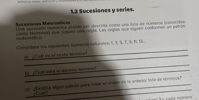 Números reales: definición y propledad es 
1.2 Sucesiones y series. 
Sucesiones Matemáticas 
Una sucesión numérica puede ser descrita como una lista de números (conocidos 
como terminos) que siguen una regla. Las reglas que siguen conforman un patrón 
matemático. 
_ 
Considere los siguientes números naturales: 1, 3, 5, 7, 9, 11, 13... 
_ 
a) ¿Cuál es el sexto término?_ 
_ 
_ 
b) ¿Cual será el décimo término?_ 
_ 
c) Existirá algún patrón para crear el orden de la anterior lista de términos? 
_ 
¿Cual? 
_ 
r 3 y cada número