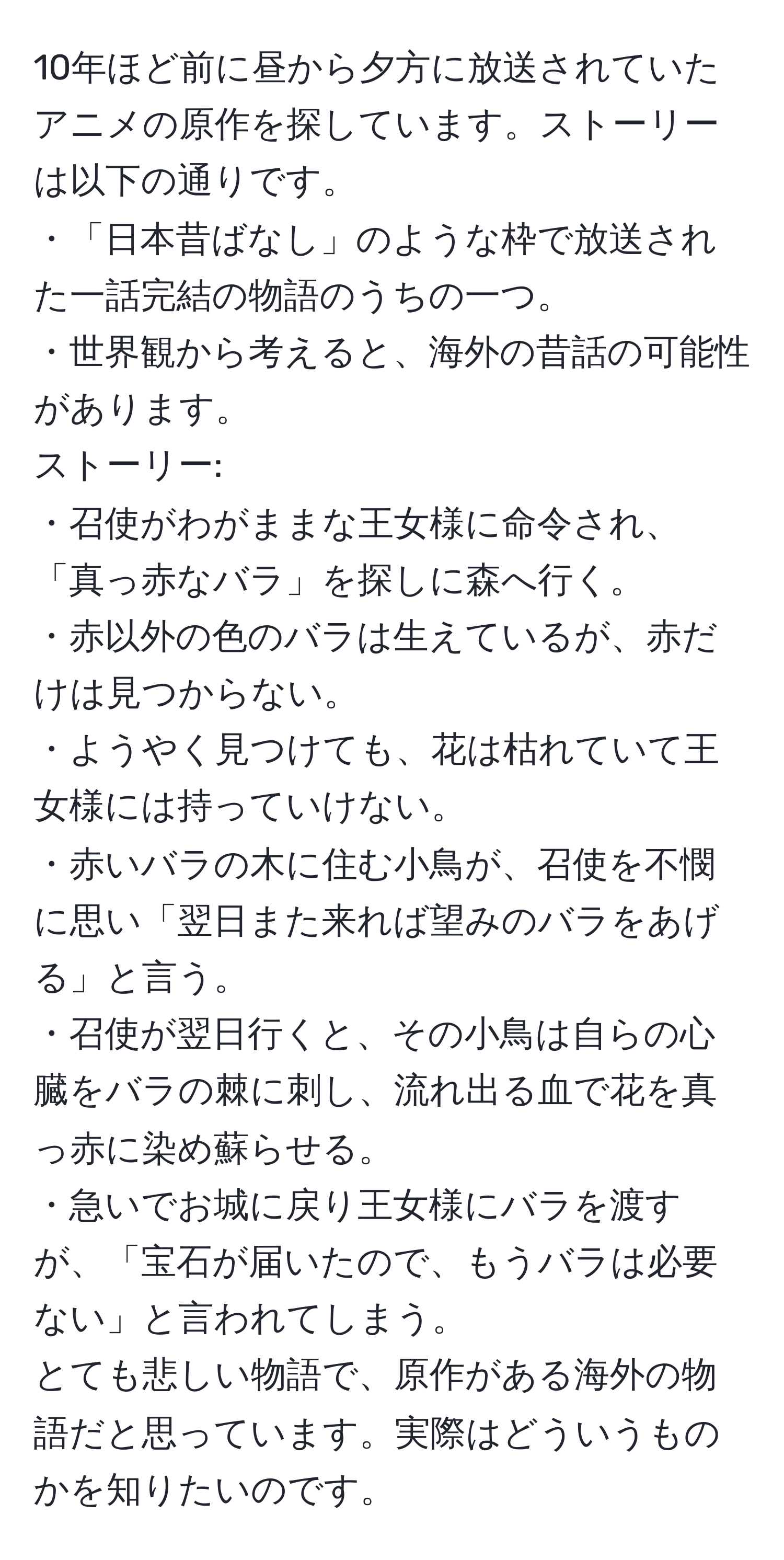 10年ほど前に昼から夕方に放送されていたアニメの原作を探しています。ストーリーは以下の通りです。  
・「日本昔ばなし」のような枠で放送された一話完結の物語のうちの一つ。  
・世界観から考えると、海外の昔話の可能性があります。  
ストーリー:  
・召使がわがままな王女様に命令され、「真っ赤なバラ」を探しに森へ行く。  
・赤以外の色のバラは生えているが、赤だけは見つからない。  
・ようやく見つけても、花は枯れていて王女様には持っていけない。  
・赤いバラの木に住む小鳥が、召使を不憫に思い「翌日また来れば望みのバラをあげる」と言う。  
・召使が翌日行くと、その小鳥は自らの心臓をバラの棘に刺し、流れ出る血で花を真っ赤に染め蘇らせる。  
・急いでお城に戻り王女様にバラを渡すが、「宝石が届いたので、もうバラは必要ない」と言われてしまう。  
とても悲しい物語で、原作がある海外の物語だと思っています。実際はどういうものかを知りたいのです。