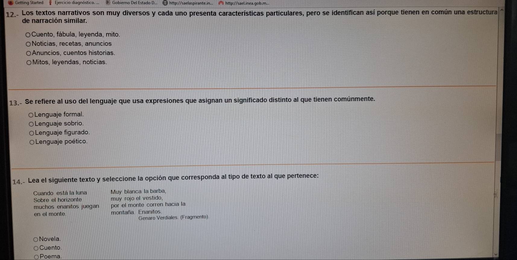 Getting Started Ejercicio diagnóstico. ... Gobierno Del Estado D... [ http://saelaspirante.in... http://sael.inea.gob.m...
12.- Los textos narrativos son muy diversos y cada uno presenta características particulares, pero se identifican así porque tienen en común una estructura
de narración similar.
Cuento, fábula, leyenda, mito.
Noticias, recetas, anuncios
Anuncios, cuentos historias.
Mitos, leyendas, noticias.
13.- Se refiere al uso del lenguaje que usa expresiones que asignan un significado distinto al que tienen comúnmente.
○Lenguaje formal.
○Lenguaje sobrio.
Lenguaje figurado.
Lenguaje poético.
14.- Lea el siguiente texto y seleccione la opción que corresponda al tipo de texto al que pertenece:
Cuando está la luna Muy blanca la barba,
Sobre el horizonte muy rojo el vestido,
muchos enanitos juegan por el monte corren hacia la
en el monte. montaña. Enanitos.
Genaro Verdiales. (Fragmento).
Novela.
Cuento.
Poema.