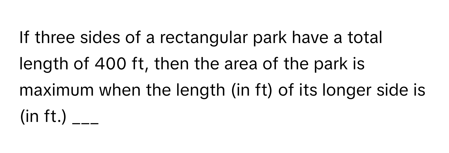 If three sides of a rectangular park have a total length of 400 ft, then the area of the park is maximum when the length (in ft) of its longer side is (in ft.) ___