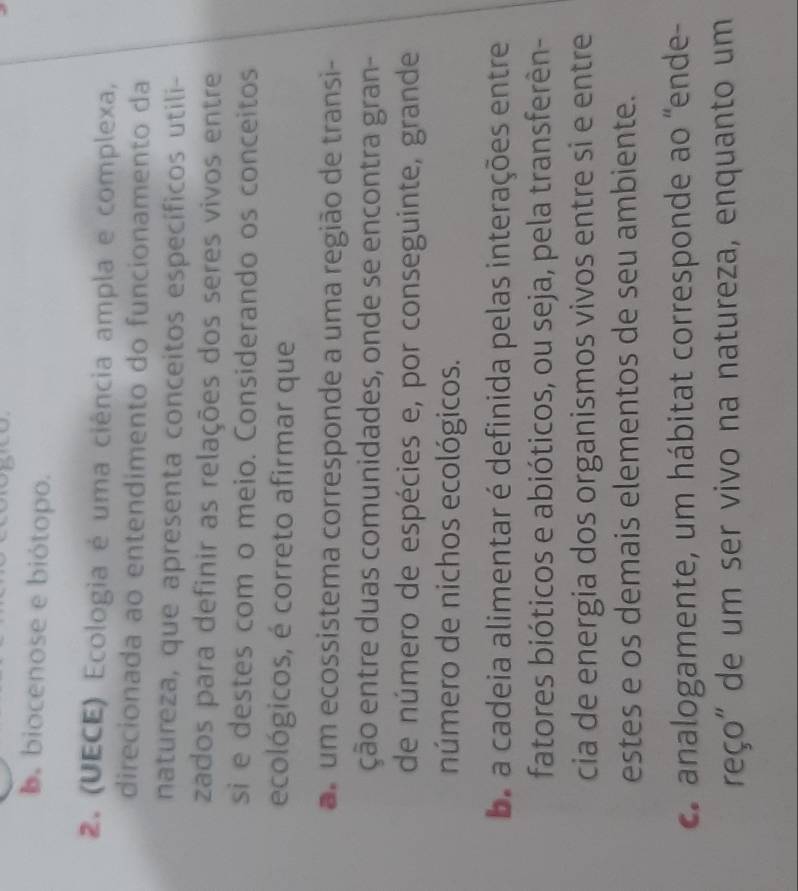 b. biocenose e biótopo.
2. (UECE) Ecologia é uma ciência ampla e complexa,
direcionada ao entendimento do funcionamento da
natureza, que apresenta conceitos específicos utili-
zados para definir as relações dos seres vivos entre
si e destes com o meio. Considerando os conceitos
ecológicos, é correto afirmar que
um ecossistema corresponde a uma região de transi-
ção entre duas comunidades, onde se encontra gran-
de número de espécies e, por conseguinte, grande
número de nichos ecológicos.
ba a cadeia alimentar é definida pelas interações entre
fatores bióticos e abióticos, ou seja, pela transferên-
cia de energia dos organismos vivos entre si e entre
estes e os demais elementos de seu ambiente.
c. analogamente, um hábitat corresponde ao “ende-
reço" de um ser vivo na natureza, enquanto um