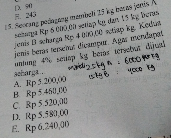 D. 90
E. 243
15. Seorang pedagang membeli 25 kg beras jenis A
seharga Rp 6.000,00 setiap kg dan 15 kg beras
jenis B seharga Rp 4.000,00 setiap kg. Kedua
jenis beras tersebut dicampur. Agar mendapat
untung 4% setiap kg beras tersebut dijual
seharga…..
A. Rp 5.200,00
B. Rp 5.460,00
C. Rp 5.520,00
D. Rp 5.580,00
E. Rp 6.240,00