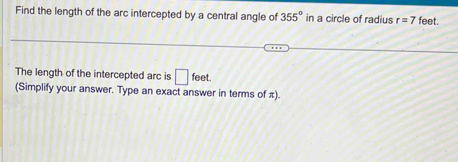 Find the length of the arc intercepted by a central angle of 355° in a circle of radius r=7 feet. 
The length of the intercepted arc is □ feet. 
(Simplify your answer. Type an exact answer in terms of π).