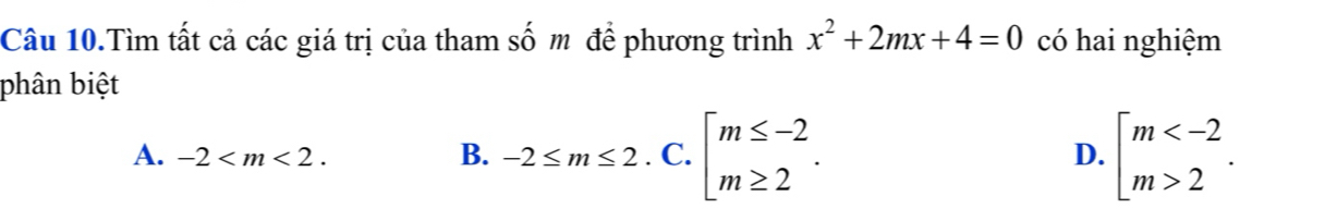 Câu 10.Tìm tất cả các giá trị của tham số m để phương trình x^2+2mx+4=0 có hai nghiệm
phân biệt
A. -2 . B. -2≤ m≤ 2.C.beginbmatrix m≤ -2 m≥ 2endbmatrix. beginarrayl m 2endarray.. 
D.