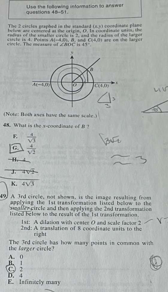 Use the following information to answer
questions 48-51.
The 2 circles graphed in the standard (x,y) coordinate plane
below are centered at the origin, O. In coordinate units, the
radius of the smaller circle is 2, and the radius of the larger
circle is 4. Points A(-4,0) , B.and C(4,0) are on the larger
circle. The measure of ∠ BOC is 45°.
(Note: Both axes have the same scale.)
48. What is the x-coordinate of B ?
F.  4/sqrt(3) 
G.  4/sqrt(2) 
H. 4
J. 4sqrt(2)
K. 4sqrt(3)
49. A 3rd circle, not shown, is the image resulting from
applying the 1st transformation listed below to the
smaller circle and then applying the 2nd transformation
listed below to the result of the 1st transformation.
1st: A dilation with center O and scale factor 2
2nd: A translation of 8 coordinate units to the
right
The 3rd circle has how many points in common with
the larger circle?
A. 0
B. 1
C.) 2
D. 4
E. Infinitely many