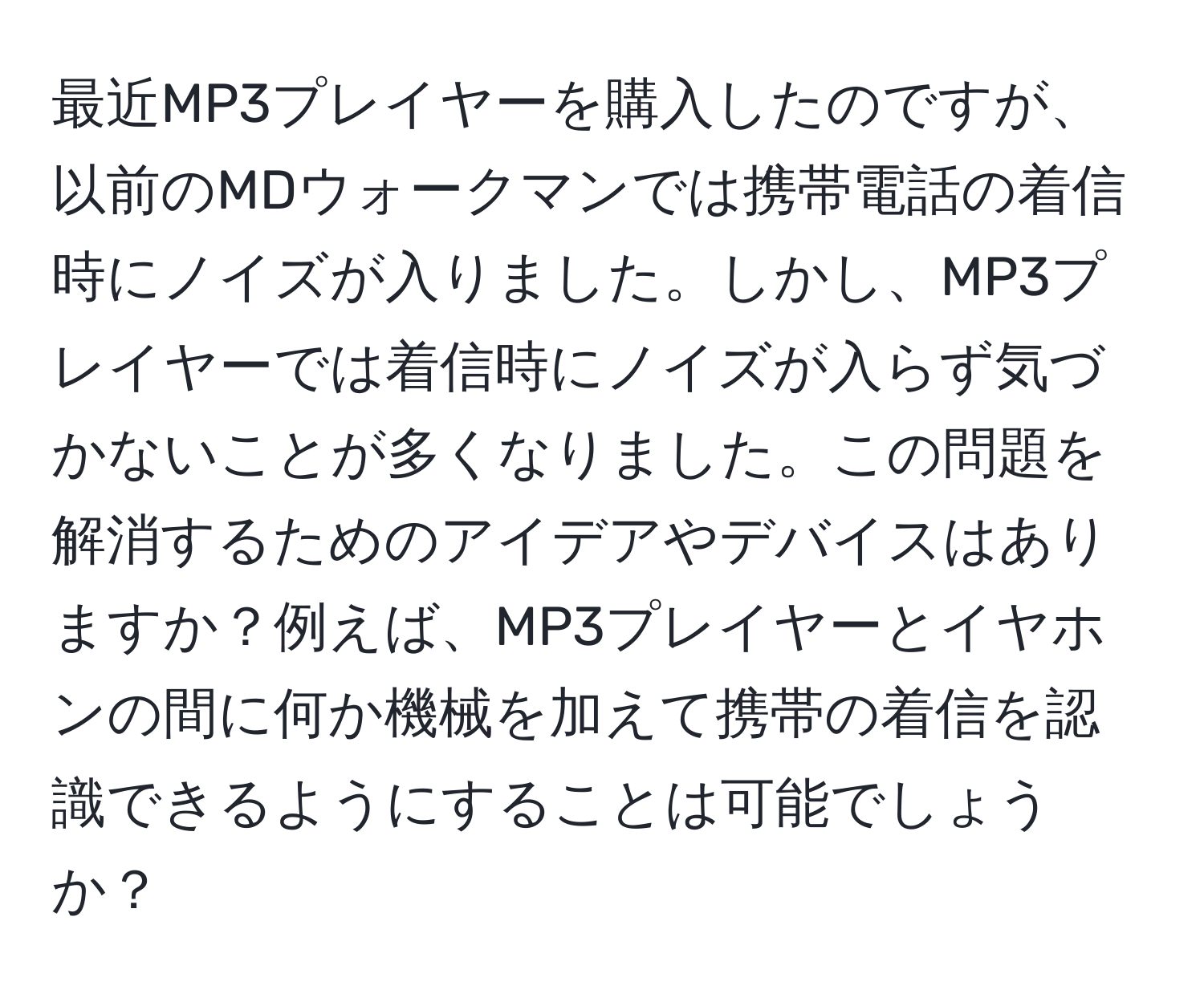 最近MP3プレイヤーを購入したのですが、以前のMDウォークマンでは携帯電話の着信時にノイズが入りました。しかし、MP3プレイヤーでは着信時にノイズが入らず気づかないことが多くなりました。この問題を解消するためのアイデアやデバイスはありますか？例えば、MP3プレイヤーとイヤホンの間に何か機械を加えて携帯の着信を認識できるようにすることは可能でしょうか？