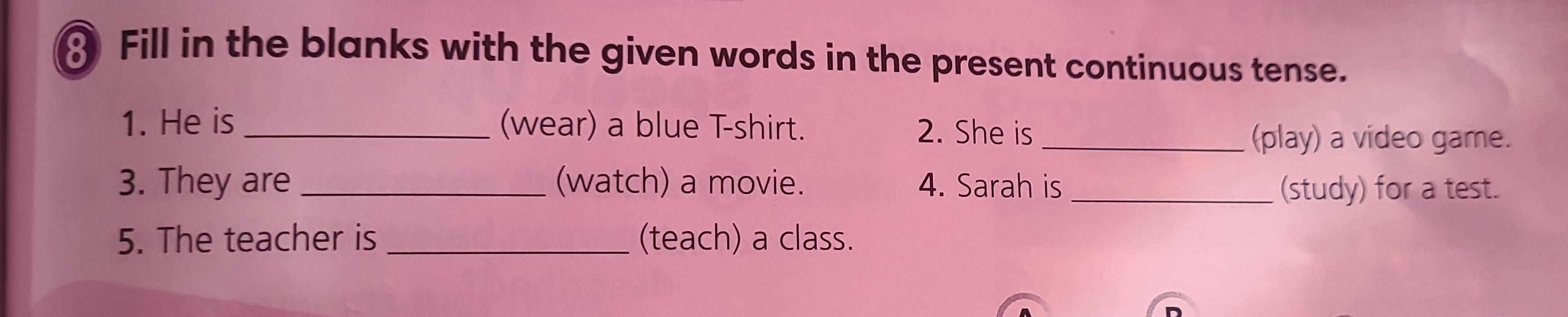 Fill in the blanks with the given words in the present continuous tense. 
1. He is_ (wear) a blue T-shirt. 2. She is_ 
(play) a video game. 
3. They are _(watch) a movie. 4. Sarah is_ (study) for a test. 
5. The teacher is _(teach) a class.