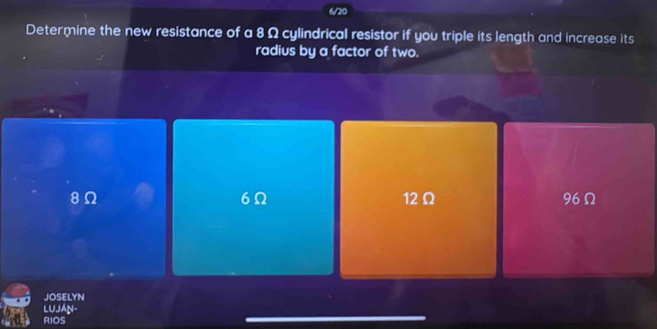 6/20
Determine the new resistance of a 8 Ω cylindrical resistor if you triple its length and increase its
radius by a factor of two.
6Ω
8Ω 12Ω 96Ω
JOSELYN
LuJáN-
RIOS