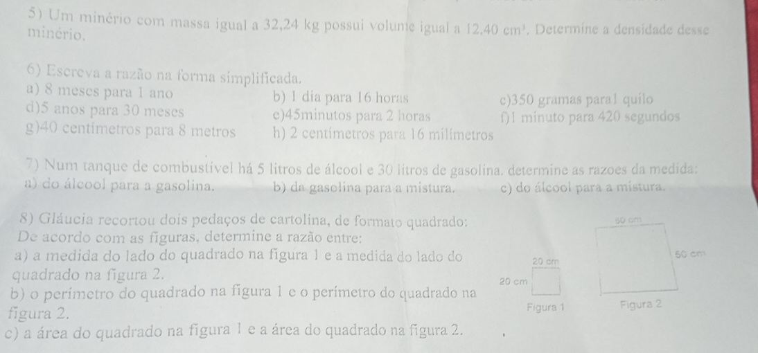 Um minério com massa igual a 32,24 kg possui volune igual a 12.40cm^3
minério. . Determine a densidade desse
6) Escreva a razão na forma simplificada.
a) 8 meses para 1 ano b) 1 dia para 16 horas
c) 350 gramas para1 quilo
d) 5 anos para 30 meses e) 45minutos para 2 horas f) 1 minuto para 420 segundos
g) 40 centimetros para 8 metros h) 2 centimetros para 16 milímetros
7) Num tanque de combustível há 5 litros de álcool e 30 litros de gasolina. determine as razoes da medida:
a) do álcool para a gasolina. b) da gasolina para a mistura. c) do álcool para a mistura.
8) Gláucia recortou dois pedaços de cartolina, de formato quadrado: 
De acordo com as figuras, determine a razão entre:
a) a medida do lado do quadrado na figura 1 e a medida do lado do 20 cm
quadrado na figura 2. 20 cm
b) o perímetro do quadrado na figura 1 e o perímetro do quadrado na
figura 2. Figura 1
c) a área do quadrado na figura 1 e a área do quadrado na figura 2.