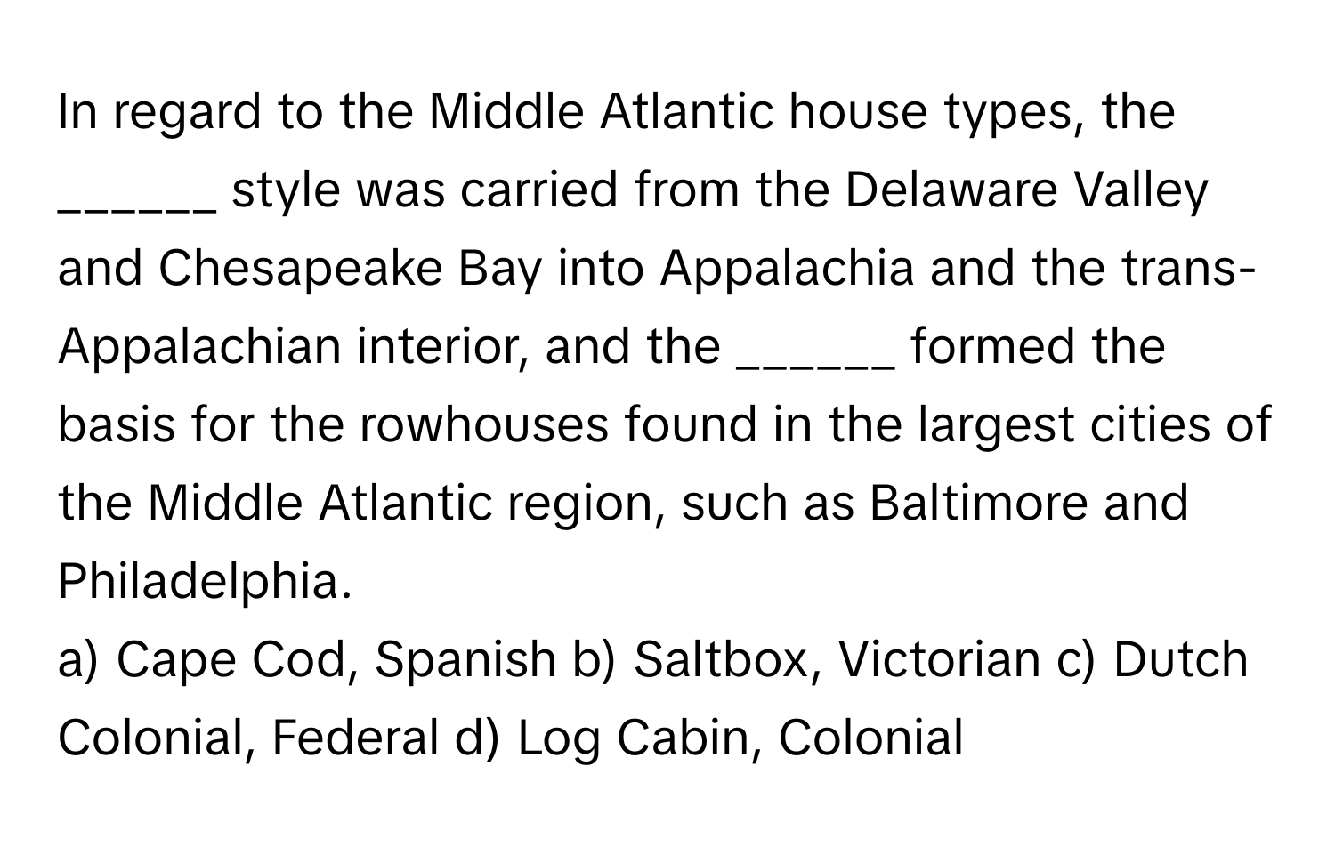 In regard to the Middle Atlantic house types, the ______ style was carried from the Delaware Valley and Chesapeake Bay into Appalachia and the trans-Appalachian interior, and the ______ formed the basis for the rowhouses found in the largest cities of the Middle Atlantic region, such as Baltimore and Philadelphia.

a) Cape Cod, Spanish  b) Saltbox, Victorian  c) Dutch Colonial, Federal  d) Log Cabin, Colonial