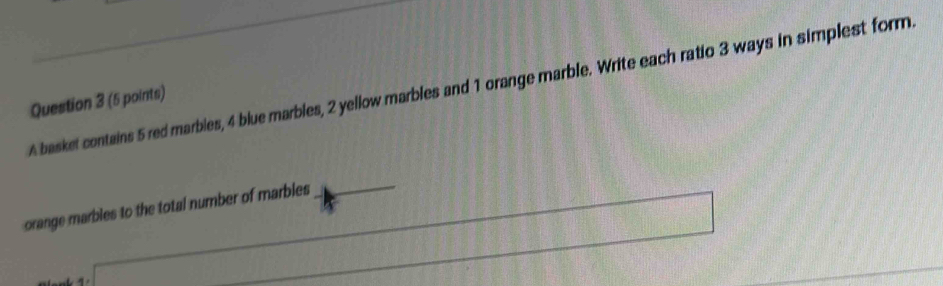 A basket contains 5 red marbies, 4 blue marbles, 2 yellow marbles and 1 orange marble. Write each ratio 3 ways in simplest form. 
Question 3 (5 points) 
_
 1/4 )^frac 1/2
orange marbles to the total number of marbles 
□