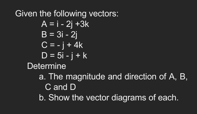 Given the following vectors:
A=i-2j+3k
B=3i-2j
C=-j+4k
D=5i-j+k
Determine 
a. The magnitude and direction of A, B,
C and D
b. Show the vector diagrams of each.