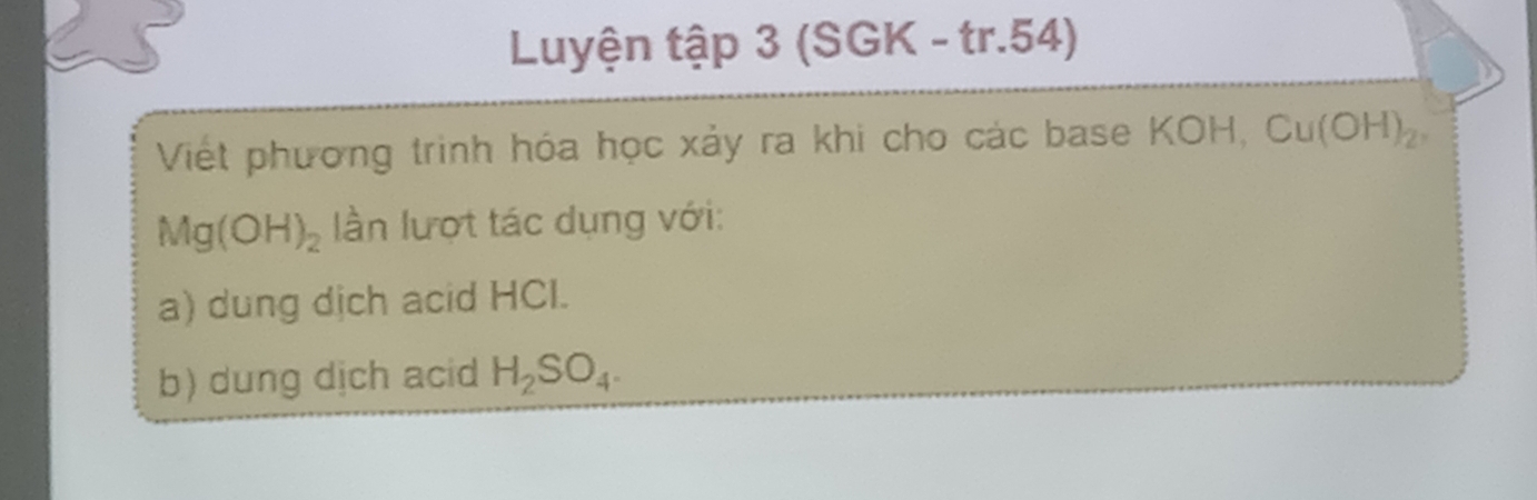 Luyện tập 3 (SGK - tr.54) 
Viết phương trinh hóa học xảy ra khi cho các base KOH, Cu(OH)_2,
Mg(OH)_2 lần lượt tác dụng với: 
a) dung dịch acid HCI. 
b) dung dịch acid H_2SO_4.