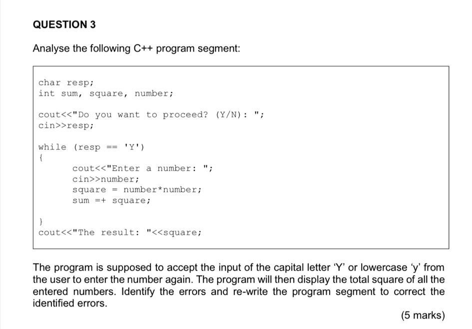 Analyse the following C++ program segment: 
char resp; 
int sum, square, number; 
cout<<"Do you want to proceed? (Y/N): "; 
cin>>resp; 
while (resp == 'Y')
cout<<"Enter a number: "; 
cin>>number; 
square = number*number; 
sum =+ square; 
 
cout<<"The result: "<<square; 
The program is supposed to accept the input of the capital letter Y ’ or lowercase ‘ y ’ from 
the user to enter the number again. The program will then display the total square of all the 
entered numbers. Identify the errors and re-write the program segment to correct the 
identified errors. 
(5 marks)