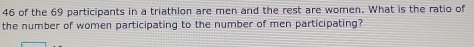 of the 69 participants in a triathlon are men and the rest are women. What is the ratio of 
the number of women participating to the number of men participating?