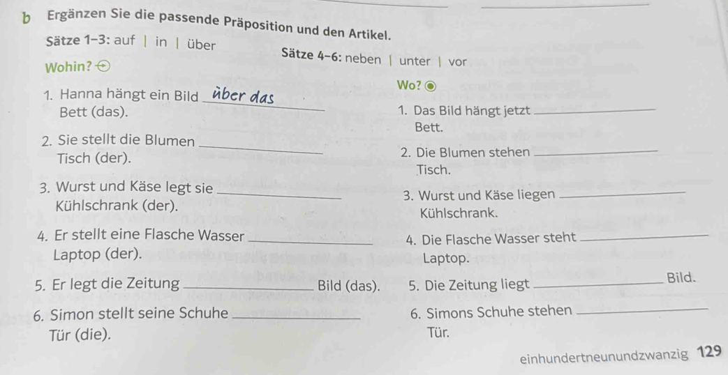 Ergänzen Sie die passende Präposition und den Artikel. 
Sätze 1-3: auf | in | über Sätze 4-6: neben | unter | vor 
Wohin? 
Wo? 
_ 
1. Hanna hängt ein Bild 
Bett (das). 1. Das Bild hängt jetzt_ 
Bett. 
_ 
2. Sie stellt die Blumen 
Tisch (der). 2. Die Blumen stehen_ 
Tisch. 
3. Wurst und Käse legt sie 
_3. Wurst und Käse liegen_ 
Kühlschrank (der). 
Kühlschrank. 
4. Er stellt eine Flasche Wasser 
_4. Die Flasche Wasser steht 
_ 
Laptop (der). Laptop. 
5. Er legt die Zeitung_ Bild (das). 5. Die Zeitung liegt_ 
Bild. 
6. Simon stellt seine Schuhe _6. Simons Schuhe stehen_ 
Tür (die). Tür. 
einhundertneunundzwanzig 129