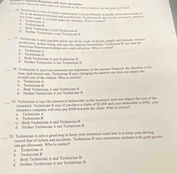 Seetian 2. Selected Response ASE Style Questions
Directions: Place the letter that corresponds to the correct answer on the space provided
_16. Technician A says if routine maintenance is not performed, it usually costs more money to
fix as an unexpected repair and possible tow. Technician B says if your car is new, check to
see if the repair is covered under the warranty. Who is correct?
a. Technician A
b. Technician B
c. Both Technician A and Technician B
d. Neither Technician A nor Technician B
_17. Technician A says gasoline prices are set by crude oil prices, supply and demand, refinery
production, octane rating, and specific regional formulation. Technician B says that the
American Petroleum Institute sets crude oil prices. Who is correct?
a. Technician A
b. Technician B
c. Both Technician A and Technician B
d. Neither Technician A nor Technician B
_18. Technician A says loan payments are dependent on the amount financed, the duration of the
loan, and interest rate. Technician B says changing the interest rate does not impact the
overall cost of the vehicle. Who is correct?
a. Technician A
b. Technician B
c. Both Technician A and Technician B
d. Neither Technician A nor Technician B
19. Technician A says the amount of deductible on the insurance does not impact the cost of the
_insurance. Technician B says if you have a claim of $2,000 and your deductible is $500, your
insurance company will only pay $500 towards the claim. Who is correct?
a. Technician A
b. Technician B
c. Both Technician A and Technician B
d. Neither Technician A nor Technician B
20. Technician A says a good way to keep your insurance costs low is to keep your driving
_record free of tickets and accidents. Technician B says sometimes students with good grades
can get discounts. Who is correct?
a. Technician A
b. Technician B
c. Both Technician A and Technician B
d. Neither Technician A nor Technician B