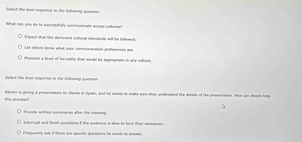 Select the best response to the following question.
What can you do to successfully communicate across cultures?
Expect that the dominant cultural standards will be followed.
Let others know what your communication preferences are.
Maintain a level of formality that would be appropriate in any culture.
Select the best response to the following question.
Abram is giving a presentation to clients in Spain, and he wants to make sure they understand the details of the presentation. How can Abram help
this process?
Provide written summaries after the meeting.
Interrupt and finish questions if the audience is slow to form their sentences.
Frequently ask if there are specific questions he needs to answer.